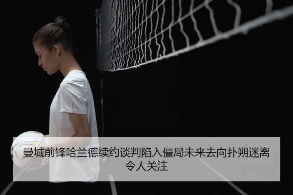 曼城前锋哈兰德续约谈判陷入僵局未来去向扑朔迷离令人关注